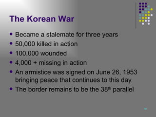 The Korean War Became a stalemate for three years 50,000 killed in action 100,000 wounded 4,000 + missing in action An armistice was signed on June 26, 1953 bringing peace that continues to this day The border remains to be the 38 th  parallel 