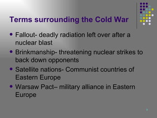 Terms surrounding the Cold War Fallout- deadly radiation left over after a nuclear blast  Brinkmanship- threatening nuclear strikes to back down opponents Satellite nations- Communist countries of Eastern Europe Warsaw Pact– military alliance in Eastern Europe 