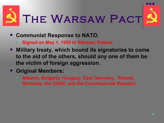 The Warsaw Pact Communist Response to NATO. Signed on May 1, 1955 in Warsaw, Poland Military treaty, which bound its signatories to come to the aid of the others, should any one of them be the victim of foreign aggression.  Original Members: Albania, Bulgaria, Hungary, East Germany ,  Poland, Rumania, the USSR, and the Czechoslovak Republic. 