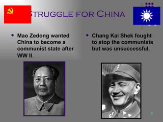 Struggle for China Mao Zedong wanted China to become a communist state after WW II . Chang Kai Shek fought to stop the communists but was unsuccessful. 