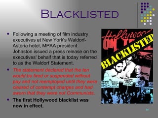 Blacklisted Following a meeting of film industry executives at New York's Waldorf-Astoria hotel, MPAA president Johnston issued a press release on the executives' behalf that is today referred to as the Waldorf Statement. The statement declared that the ten would be fired or suspended without pay and not reemployed until they were cleared of contempt charges and had sworn that they were not Communists .   The first Hollywood blacklist was now in effect.   