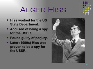 Alger Hiss Hiss worked for the US State Department. Accused of being a spy for the USSR. Found guilty of perjury. Later (1990s) Hiss was proven to be a spy for the USSR. 
