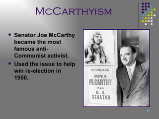 McCarthyism Senator Joe McCarthy became the most famous anti-Communist activist. Used the issue to help win re-election in 1950. 