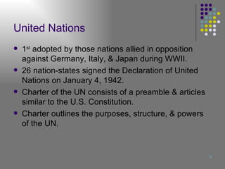 United Nations 1 st  adopted by those nations allied in opposition against Germany, Italy, & Japan during WWII. 26 nation-states signed the Declaration of United Nations on January 4, 1942. Charter of the UN consists of a preamble & articles similar to the U.S. Constitution. Charter outlines the purposes, structure, & powers of the UN. 