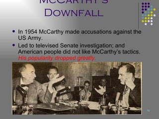 McCarthy’s Downfall In 1954 McCarthy made accusations against the US Army. Led to televised Senate investigation; and American people did not like McCarthy’s tactics.  His popularity dropped greatly.   
