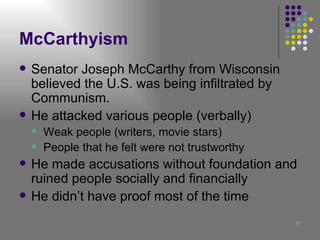 McCarthyism Senator Joseph McCarthy from Wisconsin believed the U.S. was being infiltrated by Communism. He attacked various people (verbally) Weak people (writers, movie stars) People that he felt were not trustworthy He made accusations without foundation and ruined people socially and financially He didn’t have proof most of the time 