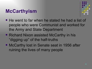 McCarthyism He went to far when he stated he had a list of people who were Communist and worked for the Army and State Department Richard Nixon assisted McCarthy in his “digging up” of the half-truths McCarthy lost in Senate seat in 1956 after ruining the lives of many people 