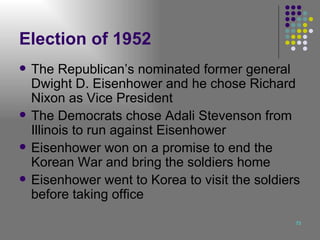Election of 1952 The Republican’s nominated former general Dwight D. Eisenhower and he chose Richard Nixon as Vice President The Democrats chose Adali Stevenson from Illinois to run against Eisenhower Eisenhower won on a promise to end the Korean War and bring the soldiers home Eisenhower went to Korea to visit the soldiers before taking office 