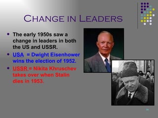 Change in Leaders The early 1950s saw a change in leaders in both the US and USSR. USA   = Dwight Eisenhower wins the election of 1952. USSR  = Nikita Khruschev takes over when Stalin dies in 1953. 