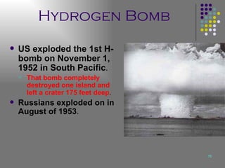 Hydrogen Bomb US exploded the 1st H-bomb on November 1, 1952 in South Pacific .  That bomb completely destroyed one island and left a crater 175 feet deep .  Russians exploded on in August of 1953 . 