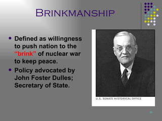 Brinkmanship Defined as willingness to push nation to the  “brink”  of nuclear war to keep peace. Policy advocated by John Foster Dulles; Secretary of State. 