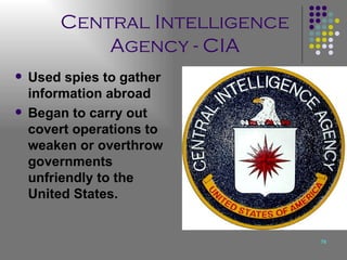 Central Intelligence Agency - CIA Used spies to gather information abroad Began to carry out covert operations to weaken or overthrow governments unfriendly to the United States. 