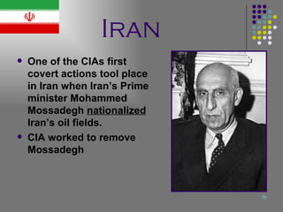 Iran One of the CIAs first covert actions tool place in Iran when Iran’s Prime minister Mohammed Mossadegh  nationalized  Iran’s oil fields. CIA worked to remove Mossadegh  