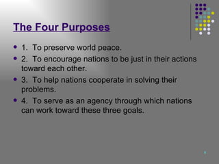 The Four Purposes 1.  To preserve world peace. 2.  To encourage nations to be just in their actions toward each other. 3.  To help nations cooperate in solving their problems. 4.  To serve as an agency through which nations can work toward these three goals. 
