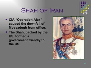 Shah of Iran CIA “Operation Ajax” caused the downfall of Mossadegh from office. The Shah, backed by the US, formed a government friendly to the US. 