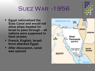 Suez War  -1956 Egypt nationalized the Suez Canal and would not allow ships headed for Israel to pass through – all nations were supposed to have access. French, English, Israeli force attacked Egypt. After discussion, canal was opened . 