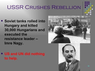 USSR Crushes Rebellion Soviet tanks rolled into Hungary and killed 30,000 Hungarians and executed the resistance leader – Imre Nagy. US and UN did nothing to help. 
