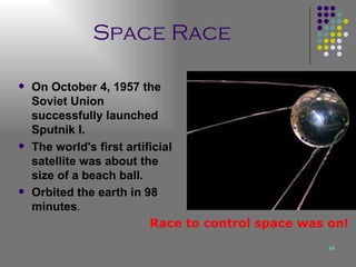 Space Race   On October 4, 1957 the Soviet Union successfully launched Sputnik I. The world's first artificial satellite was about the size of a beach ball. Orbited the earth in 98 minutes . Race to control space was on! 