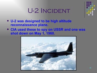U-2 Incident U-2 was designed to be high altitude reconnaissance plane. CIA used these to spy on USSR and one was shot down on May 1, 1960. 