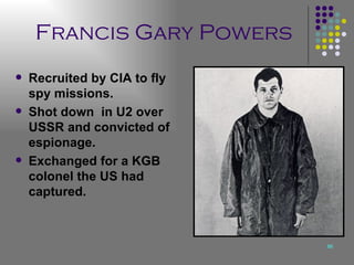 Francis Gary Powers Recruited by CIA to fly spy missions. Shot down  in U2 over USSR and convicted of espionage. Exchanged for a KGB colonel the US had captured. 