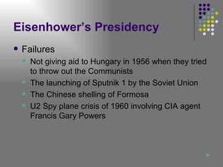 Eisenhower’s Presidency Failures Not giving aid to Hungary in 1956 when they tried to throw out the Communists  The launching of Sputnik 1 by the Soviet Union The Chinese shelling of Formosa U2 Spy plane crisis of 1960 involving CIA agent Francis Gary Powers 
