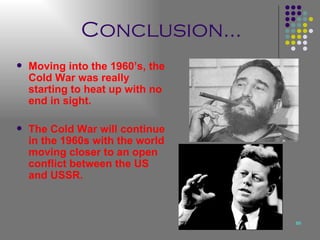 Conclusion… Moving into the 1960’s, the Cold War was really starting to heat up with no end in sight. The Cold War will continue in the 1960s with the world moving closer to an open conflict between the US and USSR.  