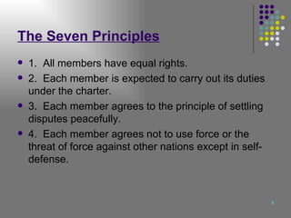The Seven Principles 1.  All members have equal rights. 2.  Each member is expected to carry out its duties under the charter. 3.  Each member agrees to the principle of settling disputes peacefully. 4.  Each member agrees not to use force or the threat of force against other nations except in self-defense. 