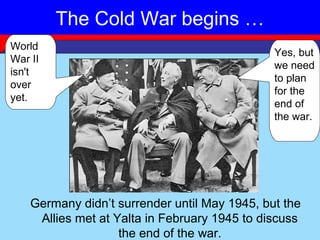The Cold War begins …
          Yalta Conference 1945
World
                                               Yes, but
War II
                                               we need
isn't
                                               to plan
over
                                               for the
yet.
                                               end of
                                               the war.




    Germany didn’t surrender until May 1945, but the
     Allies met at Yalta in February 1945 to discuss
                    the end of the war.
 