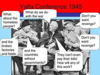 Yalta Conference 1945
               What do we do
 What                                             Don't you
               with the war
 about the                                        want
               criminals?
 homeless                                         revenge?
 people?


                                                  Don't you
and the                                           want
broken                                            revenge?
factories     and the
and fields    countries        They can't even
              without          pay their bills!
              governments?     How will any of
                               this work?
 