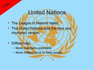 lta
Ya
                   United Nations
    • The League of Nations failed
    • The United Nations was the new and
      improved version

    • Differences:
         – More members worldwide
         – More military force to keep peace
 
