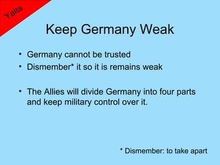 lta
Ya
           Keep Germany Weak
    • Germany cannot be trusted
    • Dismember* it so it is remains weak

    • The Allies will divide Germany into four parts
      and keep military control over it.




                               * Dismember: to take apart
 
