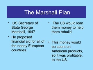 The Marshall Plan
• US Secretary of            • The US would loan
  State George                 them money to help
  Marshall, 1947               them rebuild.
• He proposed
  financial aid for all of   • This money would
  the needy European           be spent on
  countries.                   American products,
                               so it was profitable,
                               to the US.
 