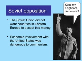 Keep my
                                 neighbors
Soviet opposition                communist!


• The Soviet Union did not
  want countries in Eastern
  Europe to accept this money.

• Economic involvement with
  the United States was
  dangerous to communism.
 
