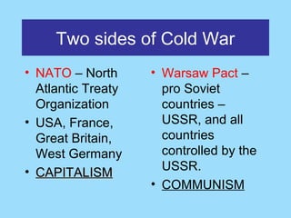 Two sides of Cold War
• NATO – North      • Warsaw Pact –
  Atlantic Treaty     pro Soviet
  Organization        countries –
• USA, France,        USSR, and all
  Great Britain,      countries
  West Germany        controlled by the
• CAPITALISM          USSR.
                    • COMMUNISM
 