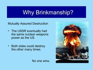 Why Brinkmanship?
Mutually Assured Destruction

• The USSR eventually had
  the same nuclear weapons
  power as the US.

• Both sides could destroy
  the other many times.


                No one wins.
 