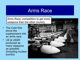 Arms Race
   Arms Race: competition to get more
   weapons than the other country.

• The Cold War
  drove the
  superpowers into
  an arms race.
• US & USSR
  produced as
  many weapons
  as possible.
  (Including nuclear
  bombs)
 