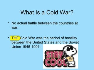 What Is a Cold War?
• No actual battle between the countries at
  war.

• THE Cold War was the period of hostility
  between the United States and the Soviet
  Union 1945-1991.
 