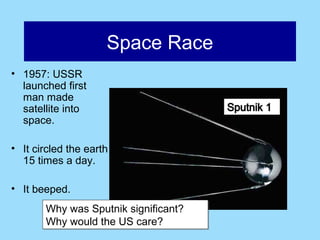 Space Race
• 1957: USSR
  launched first
  man made
  satellite into
  space.

• It circled the earth
  15 times a day.

• It beeped.
       Why was Sputnik significant?
       Why would the US care?
 