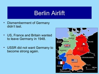 Berlin Airlift
• Dismemberment of Germany
  didn’t last.

• US, France and Britain wanted
  to leave Germany in 1948.

• USSR did not want Germany to
  become strong again.
 