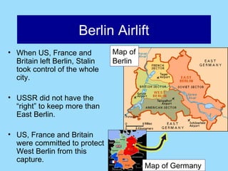 Berlin Airlift
• When US, France and           Map of
  Britain left Berlin, Stalin   Berlin
  took control of the whole
  city.

• USSR did not have the
  “right” to keep more than
  East Berlin.

• US, France and Britain
  were committed to protect
  West Berlin from this
  capture.
                                         Map of Germany
 