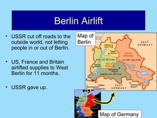 Berlin Airlift
• USSR cut off roads to the     Map of
  outside world, not letting    Berlin
  people in or out of Berlin.

• US, France and Britain
  airlifted supplies to West
  Berlin for 11 months.

• USSR gave up.




                                         Map of Germany
 