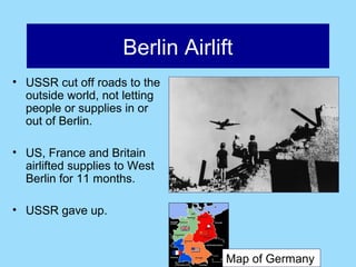 Berlin Airlift
• USSR cut off roads to the
  outside world, not letting
  people or supplies in or
  out of Berlin.

• US, France and Britain
  airlifted supplies to West
  Berlin for 11 months.

• USSR gave up.



                                  Map of Germany
 