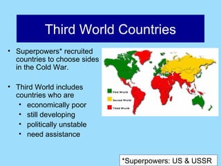 Third World Countries
• Superpowers* recruited
  countries to choose sides
  in the Cold War.

• Third World includes
  countries who are
   • economically poor
   • still developing
   • politically unstable
   • need assistance


                              *Superpowers: US & USSR
 