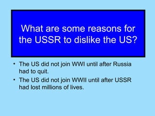 What are some reasons for
  the USSR to dislike the US?

• The US did not join WWI until after Russia
  had to quit.
• The US did not join WWII until after USSR
  had lost millions of lives.
 