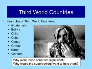 Third World Countries
• Examples of Third World Countries:
   • Guatemala
   • Bolivia
   • Chile
   • Cuba
   • Congo
   • Greece
   • Korea
   • Vietnam

      Why were these countries significant?
      Why would the superpowers want to help them?
 