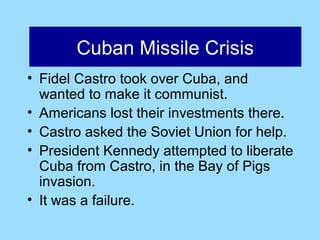 Cuban Missile Crisis
      Cuban Missile Crisis
• Fidel Castro took over Cuba, and
  wanted to make it communist.
• Americans lost their investments there.
• Castro asked the Soviet Union for help.
• President Kennedy attempted to liberate
  Cuba from Castro, in the Bay of Pigs
  invasion.
• It was a failure.
 