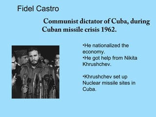 Fidel Castro
       Communist dictator of Cuba, during
       Cuban missile crisis 1962.

                   •He nationalized the
                   economy.
                   •He got help from Nikita
                   Khrushchev.

                   •Khrushchev set up
                   Nuclear missile sites in
                   Cuba.
 