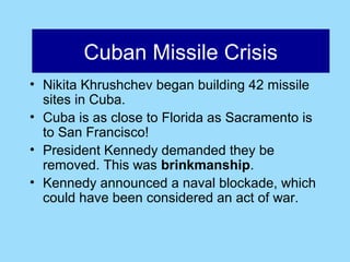 Cuban Missile Crisis
       Cuban Missile Crisis
• Nikita Khrushchev began building 42 missile
  sites in Cuba.
• Cuba is as close to Florida as Sacramento is
  to San Francisco!
• President Kennedy demanded they be
  removed. This was brinkmanship.
• Kennedy announced a naval blockade, which
  could have been considered an act of war.
 