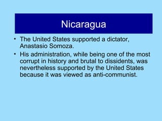 Nicaragua
                Nicaragua
• The United States supported a dictator,
  Anastasio Somoza.
• His administration, while being one of the most
  corrupt in history and brutal to dissidents, was
  nevertheless supported by the United States
  because it was viewed as anti-communist.
 