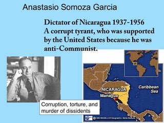 Anastasio Somoza Garcia
     Dictator of Nicaragua 1937-1956
     A corrupt tyrant, who was supported
     by the United States because he was
     anti-Communist.




    Corruption, torture, and
    murder of dissidents
 